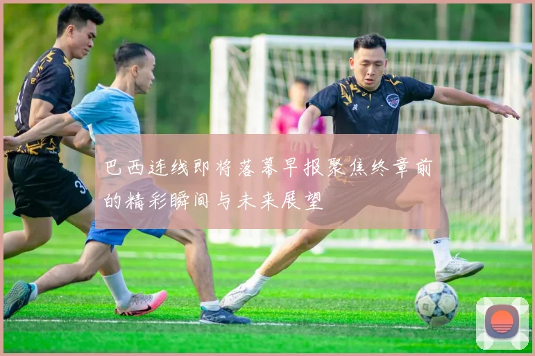 巴西连线即将落幕早报聚焦终章前的精彩瞬间与未来展望