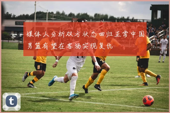 媒体人分析双方状态回归正常中国男篮有望在客场实现复仇