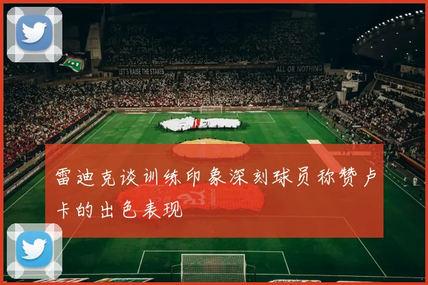 雷迪克谈训练印象深刻球员称赞卢卡的出色表现