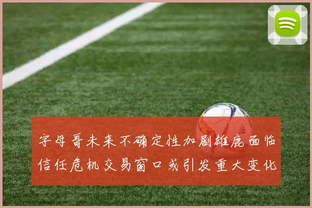 字母哥未来不确定性加剧雄鹿面临信任危机交易窗口或引发重大变化