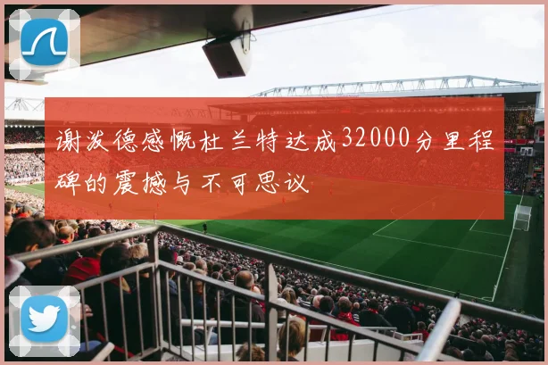 谢泼德感慨杜兰特达成32000分里程碑的震撼与不可思议