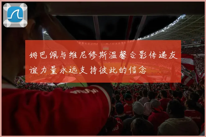 姆巴佩与维尼修斯温馨合影传递友谊力量永远支持彼此的信念