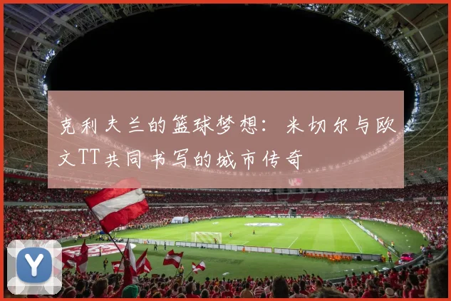 克利夫兰的篮球梦想：米切尔与欧文TT共同书写的城市传奇