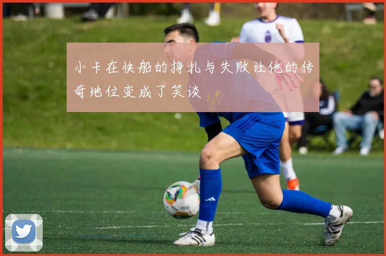 小卡在快船的挣扎与失败让他的传奇地位变成了笑谈