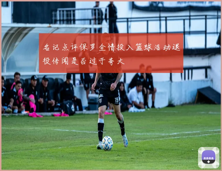 名记点评保罗全情投入篮球活动退役传闻是否过于夸大