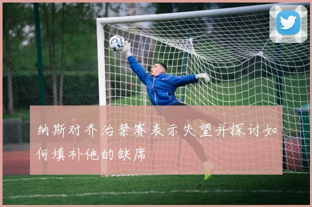 纳斯对乔治禁赛表示失望并探讨如何填补他的缺席