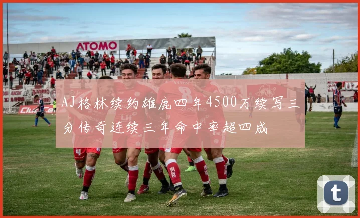 AJ格林续约雄鹿四年4500万续写三分传奇连续三年命中率超四成