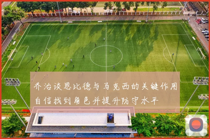 乔治谈恩比德与马克西的关键作用自信找到角色并提升防守水平