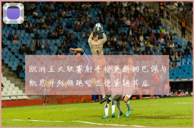 欧洲五大联赛射手榜更新姆巴佩与凯恩并列领跑哈兰德紧随其后