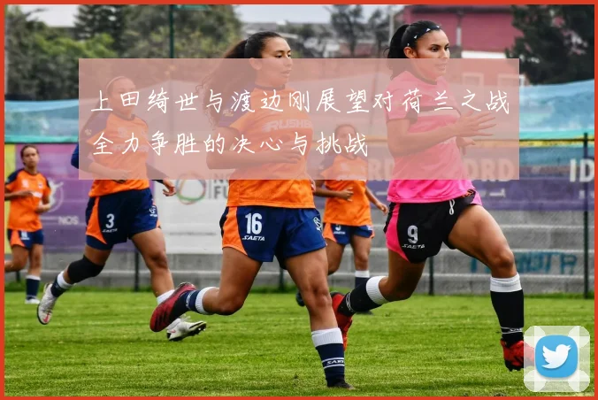 上田绮世与渡边刚展望对荷兰之战全力争胜的决心与挑战