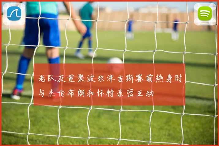 老队友重聚波尔津吉斯赛前热身时与杰伦布朗和怀特亲密互动