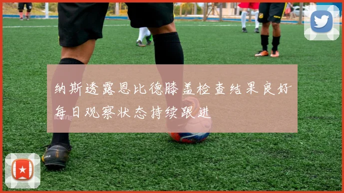 纳斯透露恩比德膝盖检查结果良好每日观察状态持续跟进