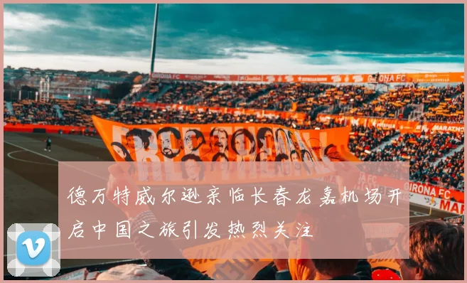 德万特威尔逊亲临长春龙嘉机场开启中国之旅引发热烈关注