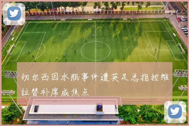 切尔西因水瓶事件遭英足总指控维拉替补席成焦点