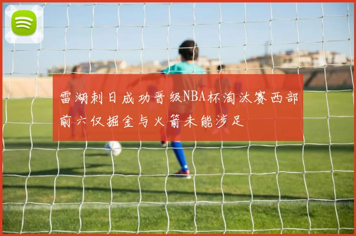 雷湖刺日成功晋级NBA杯淘汰赛西部前六仅掘金与火箭未能涉足