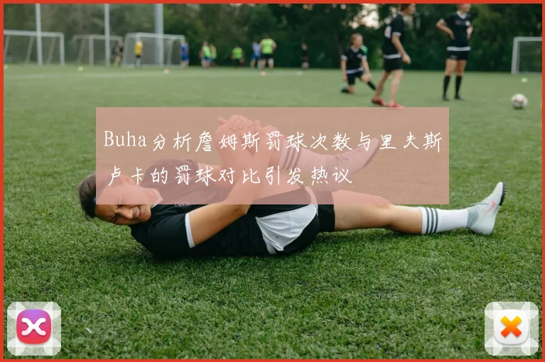 Buha分析詹姆斯罚球次数与里夫斯卢卡的罚球对比引发热议