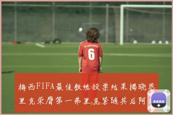 梅西FIFA最佳教练投票结果揭晓恩里克荣膺第一弗里克紧随其后阿尔特塔位列第三