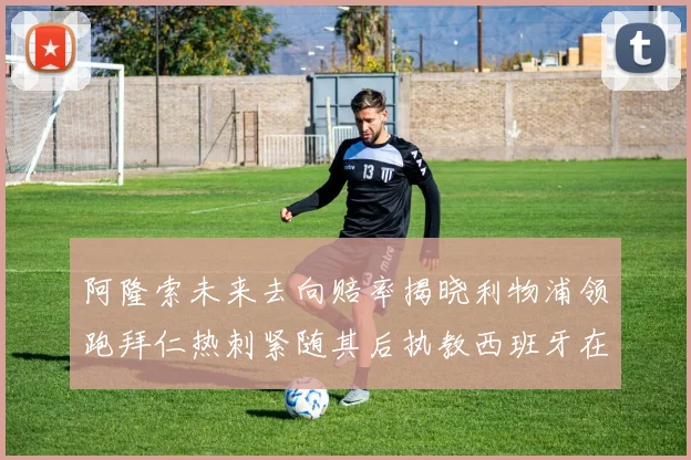 阿隆索未来去向赔率揭晓利物浦领跑拜仁热刺紧随其后执教西班牙在列