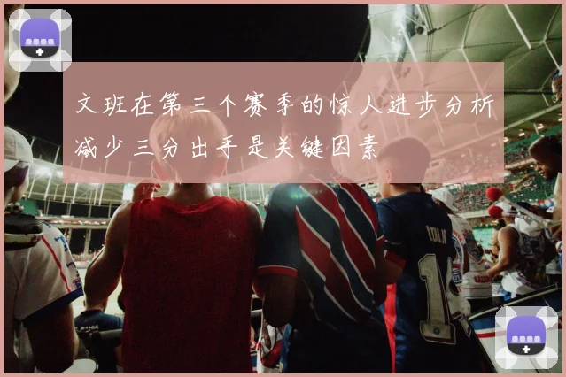 文班在第三个赛季的惊人进步分析减少三分出手是关键因素