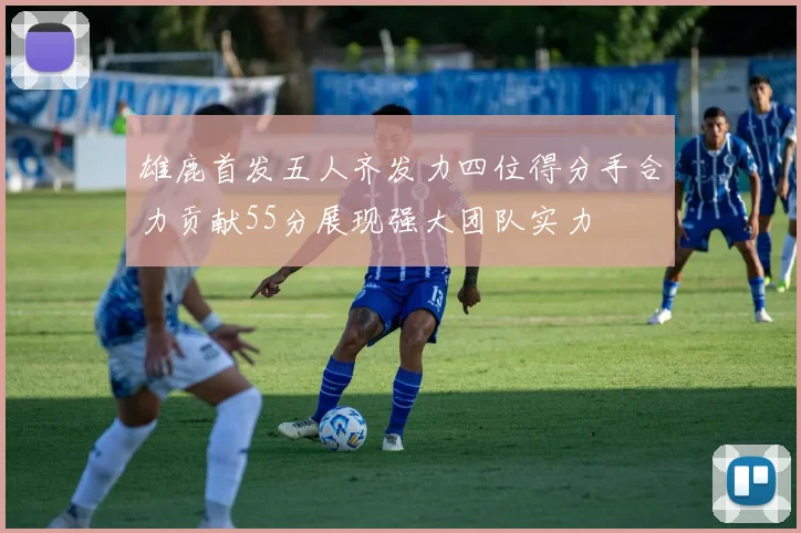 雄鹿首发五人齐发力四位得分手合力贡献55分展现强大团队实力