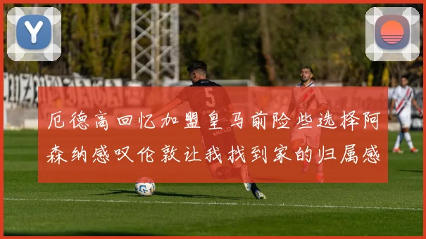 厄德高回忆加盟皇马前险些选择阿森纳感叹伦敦让我找到家的归属感