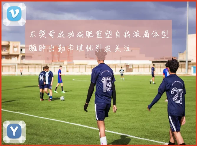 东契奇成功减肥重塑自我浓眉体型臃肿出勤率堪忧引发关注