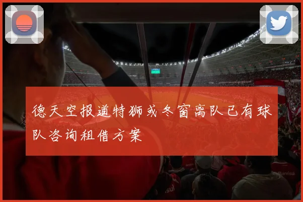 德天空报道特狮或冬窗离队已有球队咨询租借方案