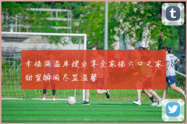 幸福满溢库嫂分享全家福六口之家甜蜜瞬间尽显温馨