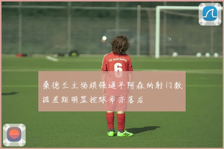 桑德兰主场顽强逼平阿森纳射门数据差距明显控球率亦落后