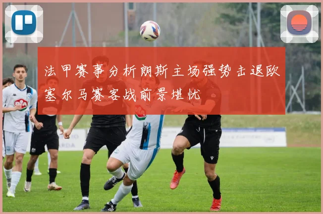 法甲赛事分析朗斯主场强势击退欧塞尔马赛客战前景堪忧