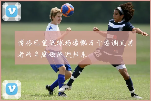 博格巴重返球场感慨万千感谢支持者两年磨砺终迎归来