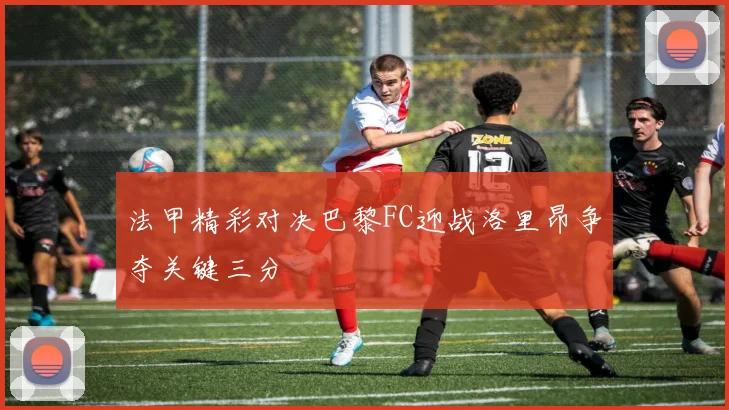 法甲精彩对决巴黎FC迎战洛里昂争夺关键三分