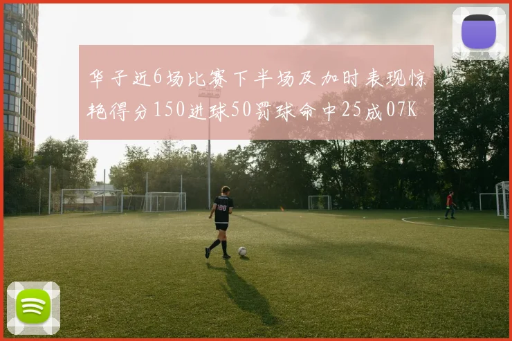 华子近6场比赛下半场及加时表现惊艳得分150进球50罚球命中25成07KB后首人
