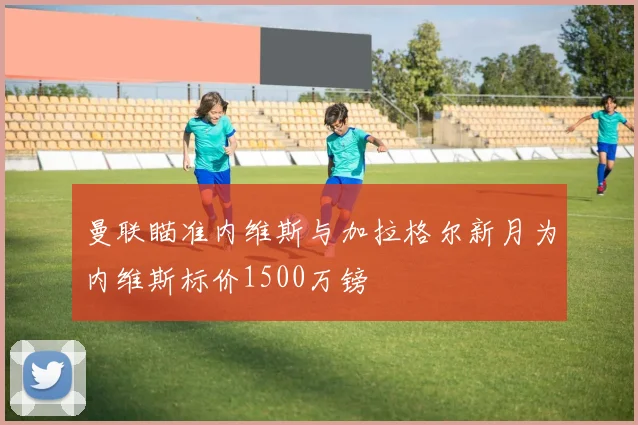 曼联瞄准内维斯与加拉格尔新月为内维斯标价1500万镑