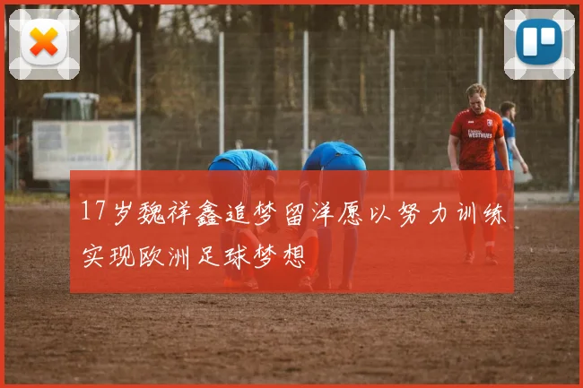 17岁魏祥鑫追梦留洋愿以努力训练实现欧洲足球梦想