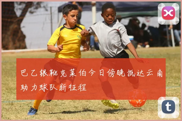 巴乙银靴克莱伯今日傍晚抵达云南助力球队新征程